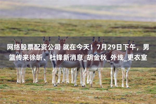 网络股票配资公司 就在今天！7月29日下午，男篮传来徐昕、杜锋新消息_胡金秋_外线_更衣室