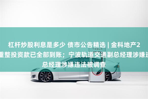 杠杆炒股利息是多少 债市公告精选 | 金科地产26.28亿元重整投资款已全部到账；宁波轨道交通副总经理涉嫌违法被调查