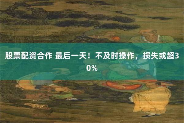 股票配资合作 最后一天！不及时操作，损失或超30%
