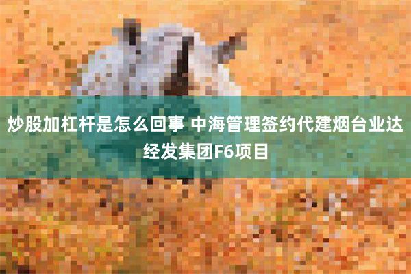 炒股加杠杆是怎么回事 中海管理签约代建烟台业达经发集团F6项目