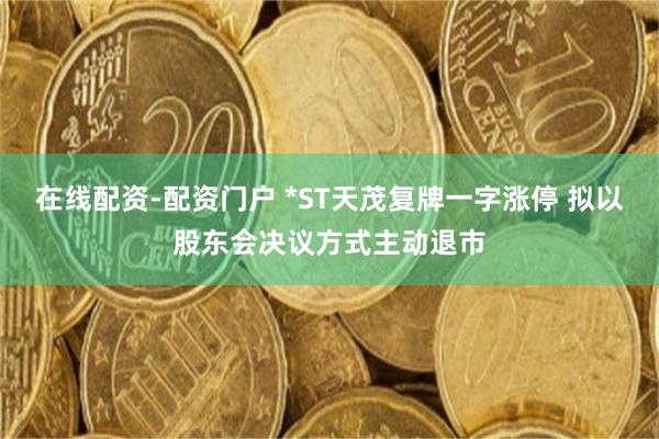 在线配资-配资门户 *ST天茂复牌一字涨停 拟以股东会决议方式主动退市
