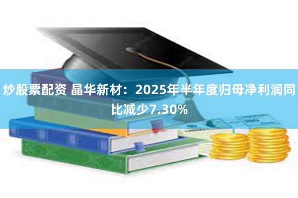炒股票配资 晶华新材：2025年半年度归母净利润同比减少7.30%