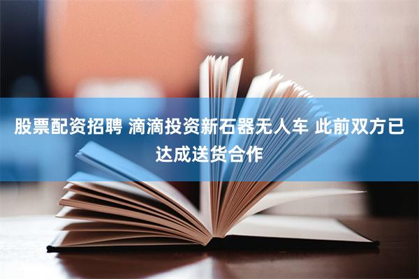 股票配资招聘 滴滴投资新石器无人车 此前双方已达成送货合作