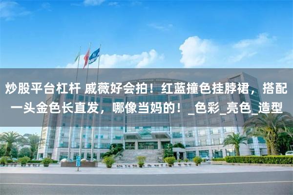 炒股平台杠杆 戚薇好会拍！红蓝撞色挂脖裙，搭配一头金色长直发，哪像当妈的！_色彩_亮色_造型