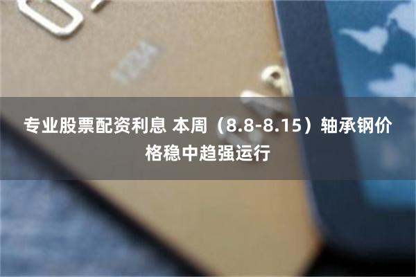 专业股票配资利息 本周（8.8-8.15）轴承钢价格稳中趋强运行