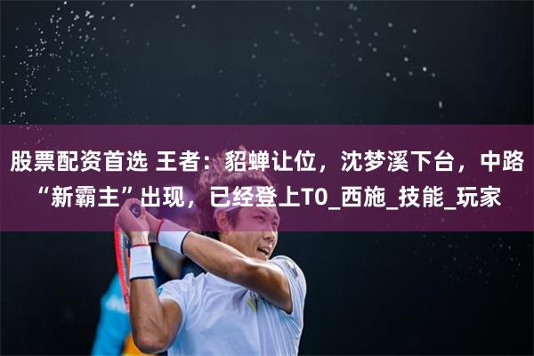 股票配资首选 王者：貂蝉让位，沈梦溪下台，中路“新霸主”出现，已经登上T0_西施_技能_玩家