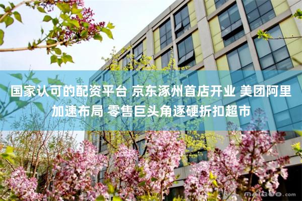 国家认可的配资平台 京东涿州首店开业 美团阿里加速布局 零售巨头角逐硬折扣超市