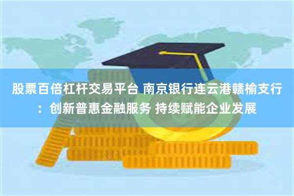 股票百倍杠杆交易平台 南京银行连云港赣榆支行：创新普惠金融服务 持续赋能企业发展
