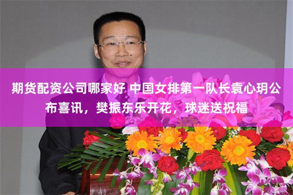 期货配资公司哪家好 中国女排第一队长袁心玥公布喜讯，樊振东乐开花，球迷送祝福