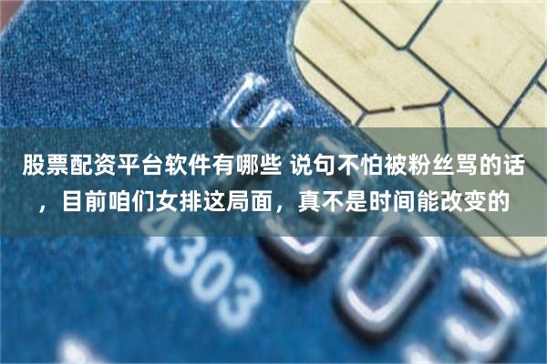 股票配资平台软件有哪些 说句不怕被粉丝骂的话,目前咱们女排这局面,真不是时间能改变的