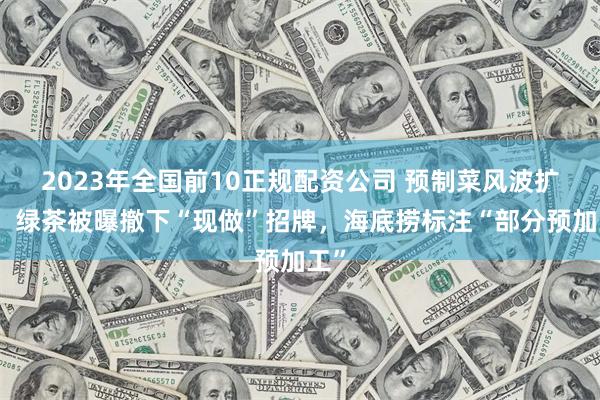2023年全国前10正规配资公司 预制菜风波扩散：绿茶被曝撤下“现做”招牌，海底捞标注“部分预加工”