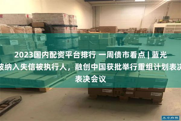 2023国内配资平台排行 一周债市看点 | 蓝光发展被纳入失信被执行人,融创中国获批举行重组计划表决会议