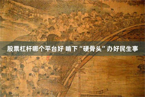 股票杠杆哪个平台好 啃下“硬骨头”办好民生事