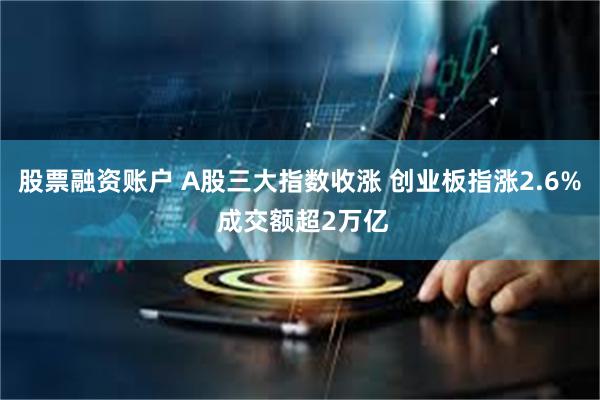 股票融资账户 A股三大指数收涨 创业板指涨2.6% 成交额超2万亿