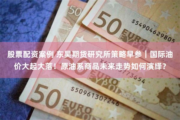 股票配资案例 东吴期货研究所策略早参｜国际油价大起大落！原油系商品未来走势如何演绎？