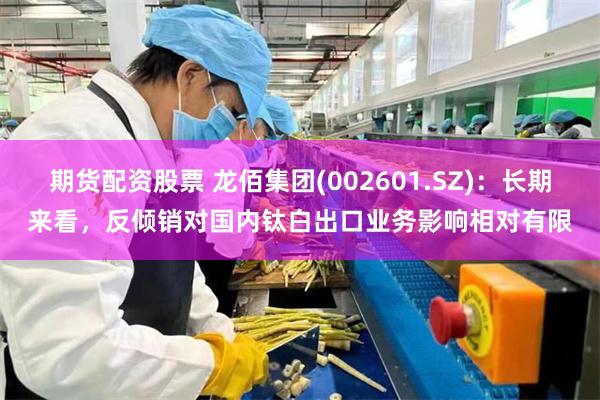 期货配资股票 龙佰集团(002601.SZ)：长期来看，反倾销对国内钛白出口业务影响相对有限