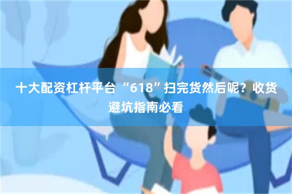 十大配资杠杆平台 “618”扫完货然后呢？收货避坑指南必看
