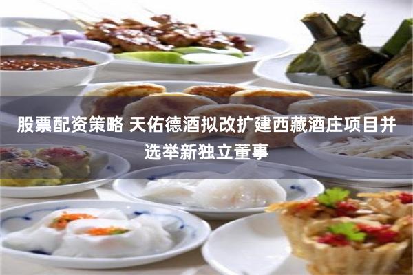股票配资策略 天佑德酒拟改扩建西藏酒庄项目并选举新独立董事