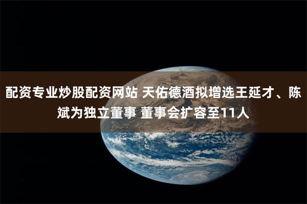 配资专业炒股配资网站 天佑德酒拟增选王延才、陈斌为独立董事 董事会扩容至11人