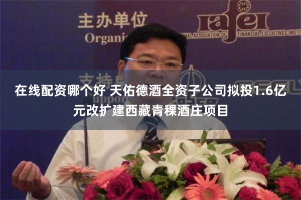 在线配资哪个好 天佑德酒全资子公司拟投1.6亿元改扩建西藏青稞酒庄项目