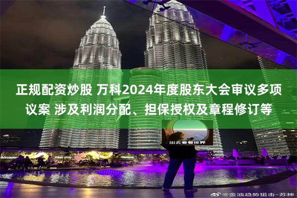 正规配资炒股 万科2024年度股东大会审议多项议案 涉及利润分配、担保授权及章程修订等