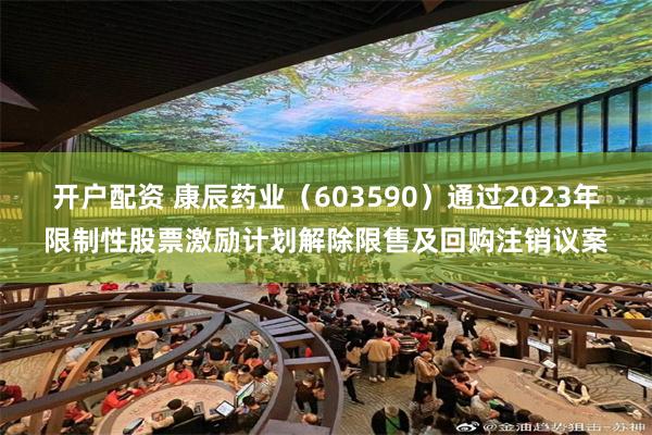开户配资 康辰药业（603590）通过2023年限制性股票激励计划解除限售及回购注销议案