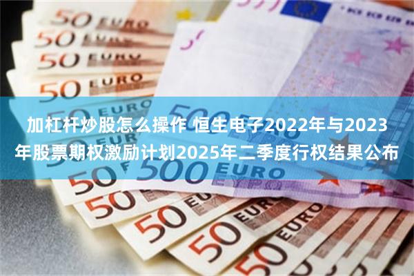 加杠杆炒股怎么操作 恒生电子2022年与2023年股票期权激励计划2025年二季度行权结果公布