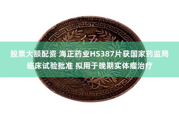 股票大额配资 海正药业HS387片获国家药监局临床试验批准 拟用于晚期实体瘤治疗