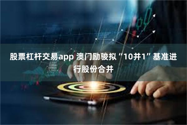 股票杠杆交易app 澳门励骏拟“10并1”基准进行股份合并