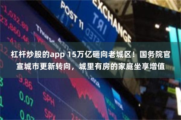 杠杆炒股的app 15万亿砸向老城区！国务院官宣城市更新转向，城里有房的家庭坐享增值