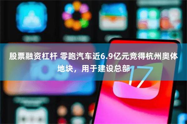 股票融资杠杆 零跑汽车近6.9亿元竞得杭州奥体地块，用于建设总部