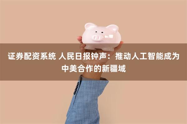 证券配资系统 人民日报钟声：推动人工智能成为中美合作的新疆域