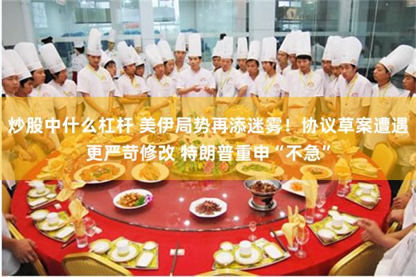 炒股中什么杠杆 美伊局势再添迷雾！协议草案遭遇更严苛修改 特朗普重申“不急”