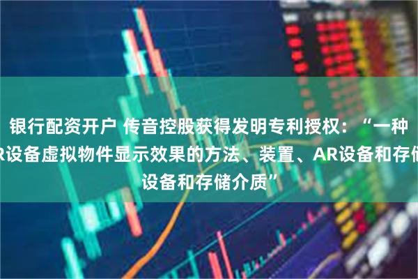银行配资开户 传音控股获得发明专利授权：“一种提高AR设备虚拟物件显示效果的方法、装置、AR设备和存储介质”