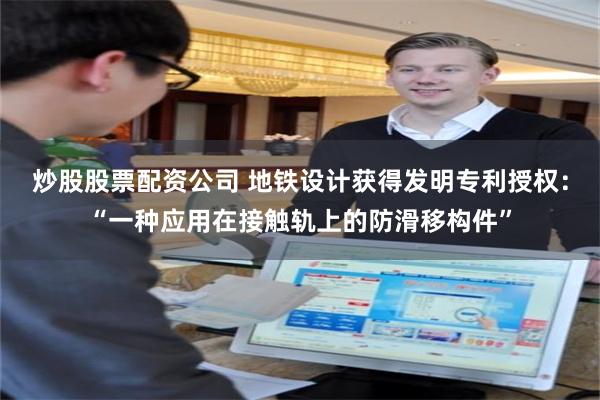 炒股股票配资公司 地铁设计获得发明专利授权：“一种应用在接触轨上的防滑移构件”