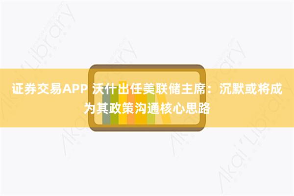 证券交易APP 沃什出任美联储主席：沉默或将成为其政策沟通核心思路