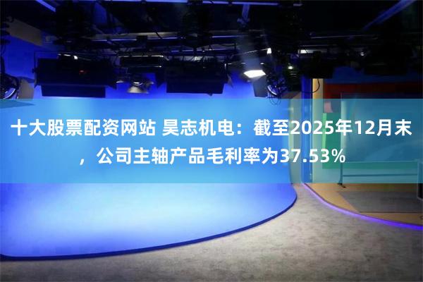 十大股票配资网站 昊志机电：截至2025年12月末，公司主轴产品毛利率为37.53%