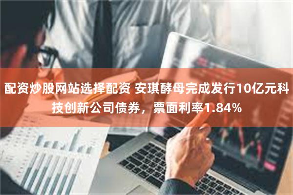 配资炒股网站选择配资 安琪酵母完成发行10亿元科技创新公司债券，票面利率1.84%
