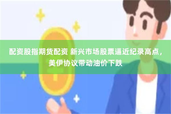 配资股指期货配资 新兴市场股票逼近纪录高点，美伊协议带动油价下跌
