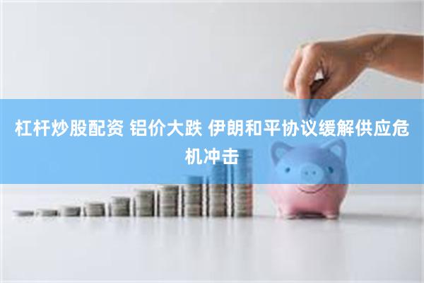 杠杆炒股配资 铝价大跌 伊朗和平协议缓解供应危机冲击