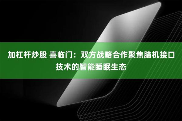 加杠杆炒股 喜临门：双方战略合作聚焦脑机接口技术的智能睡眠生态