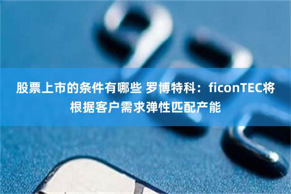 股票上市的条件有哪些 罗博特科：ficonTEC将根据客户需求弹性匹配产能