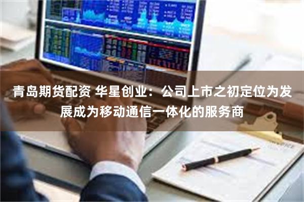 青岛期货配资 华星创业：公司上市之初定位为发展成为移动通信一体化的服务商