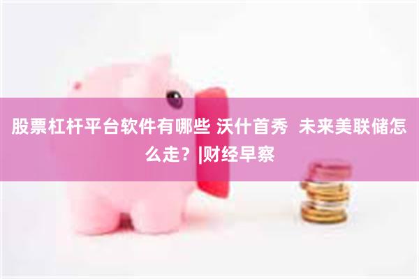 股票杠杆平台软件有哪些 沃什首秀  未来美联储怎么走？|财经早察