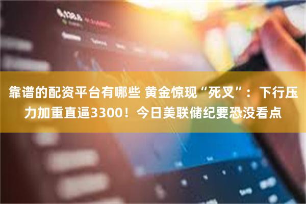 靠谱的配资平台有哪些 黄金惊现“死叉”：下行压力加重直逼3300！今日美联储纪要恐没看点