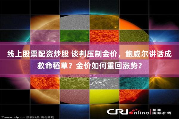线上股票配资炒股 谈判压制金价，鲍威尔讲话成救命稻草？金价如何重回涨势？