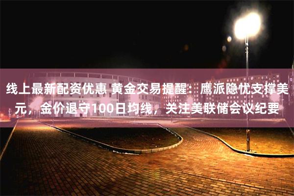 线上最新配资优惠 黄金交易提醒：鹰派隐忧支撑美元，金价退守100日均线，关注美联储会议纪要