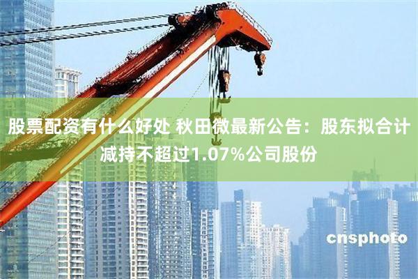 股票配资有什么好处 秋田微最新公告：股东拟合计减持不超过1.07%公司股份