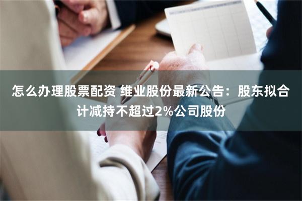 怎么办理股票配资 维业股份最新公告：股东拟合计减持不超过2%公司股份
