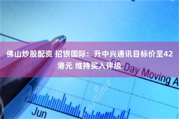 佛山炒股配资 招银国际：升中兴通讯目标价至42港元 维持买入评级